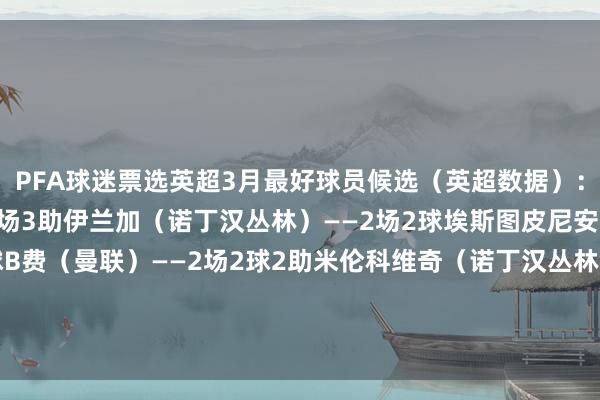 PFA球迷票选英超3月最好球员候选(英超数据):贝勒加德(狼队)——2场3助伊兰加(诺丁汉丛林)——2场2球埃斯图皮尼安(布莱顿)——2场1球B费(曼联)——2场2球2助米伦科维奇(诺丁汉丛林)——2场1球1助范赫克(布莱顿)——2场1球 体育录像/图片