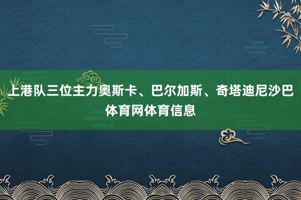 上港队三位主力奥斯卡、巴尔加斯、奇塔迪尼沙巴体育网体育信息