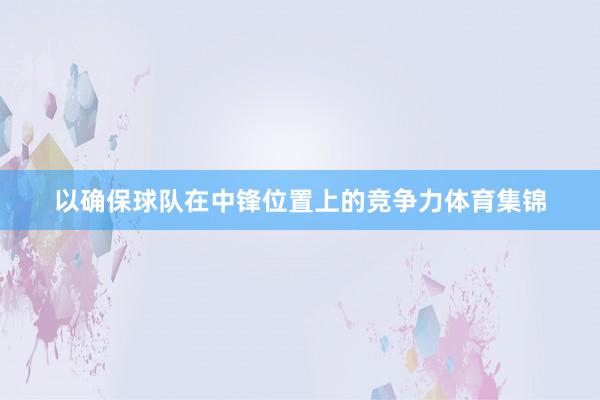 以确保球队在中锋位置上的竞争力体育集锦