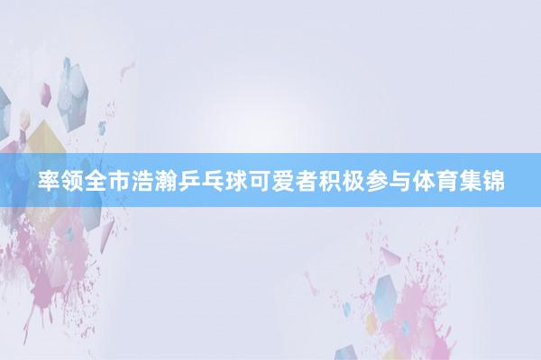 率领全市浩瀚乒乓球可爱者积极参与体育集锦