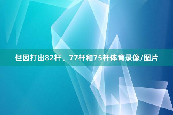 但因打出82杆、77杆和75杆体育录像/图片