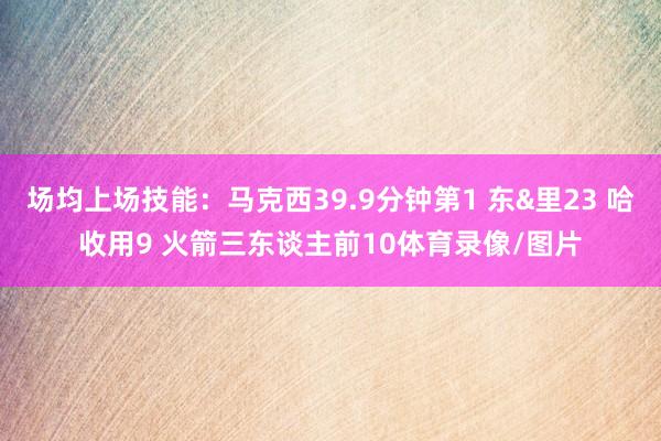 场均上场技能：马克西39.9分钟第1 东&里23 哈收用9 火箭三东谈主前10体育录像/图片