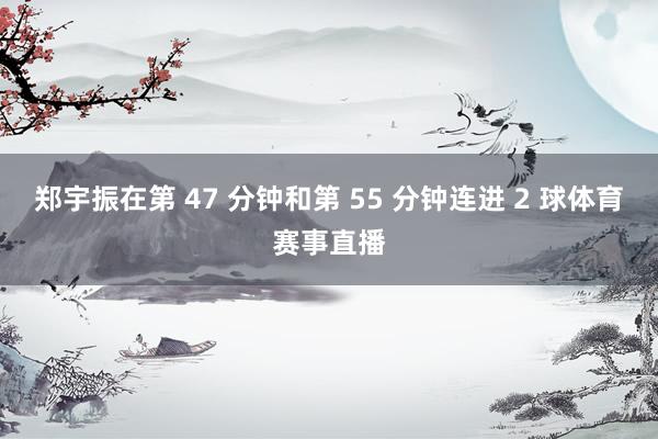 郑宇振在第 47 分钟和第 55 分钟连进 2 球体育赛事直播