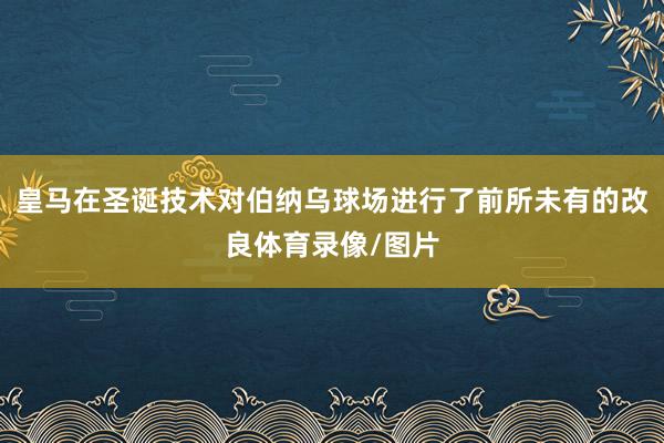 皇马在圣诞技术对伯纳乌球场进行了前所未有的改良体育录像/图片