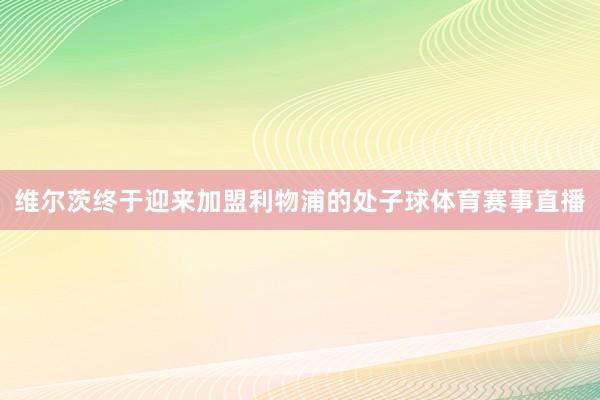 维尔茨终于迎来加盟利物浦的处子球体育赛事直播