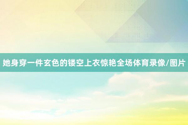 她身穿一件玄色的镂空上衣惊艳全场体育录像/图片