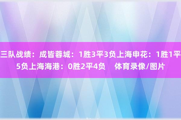 三队战绩：成皆蓉城：1胜3平3负上海申花：1胜1平5负上海海港：0胜2平4负    体育录像/图片