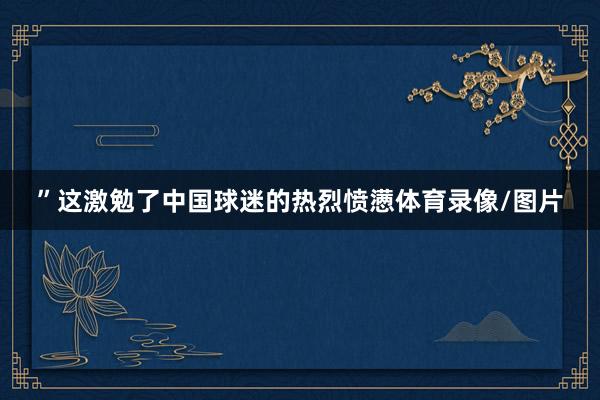 ”这激勉了中国球迷的热烈愤懑体育录像/图片
