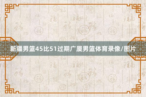 新疆男篮45比51过期广厦男篮体育录像/图片