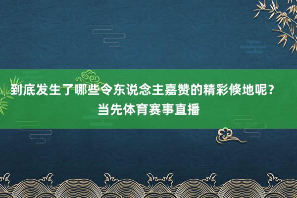 到底发生了哪些令东说念主嘉赞的精彩倏地呢？  当先体育赛事直播