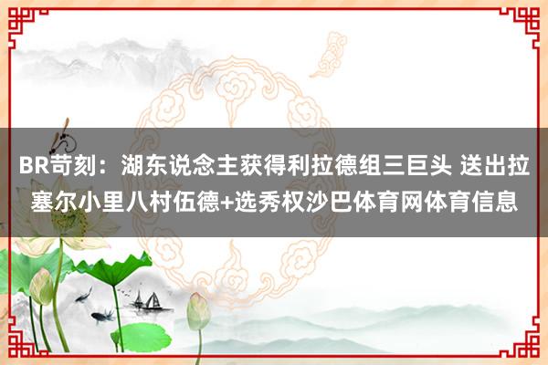 BR苛刻：湖东说念主获得利拉德组三巨头 送出拉塞尔小里八村伍德+选秀权沙巴体育网体育信息