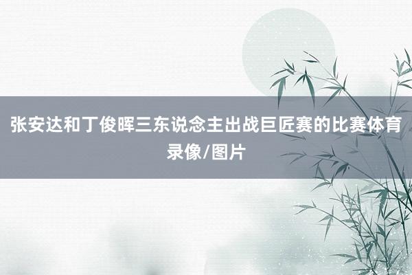 张安达和丁俊晖三东说念主出战巨匠赛的比赛体育录像/图片