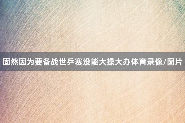 固然因为要备战世乒赛没能大操大办体育录像/图片