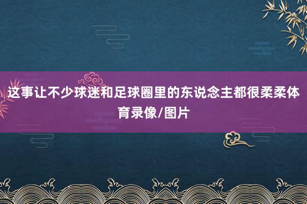 这事让不少球迷和足球圈里的东说念主都很柔柔体育录像/图片