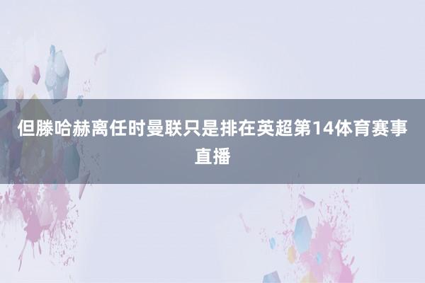 但滕哈赫离任时曼联只是排在英超第14体育赛事直播