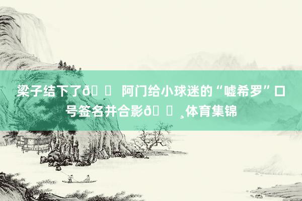 梁子结下了😠阿门给小球迷的“嘘希罗”口号签名并合影📸体育集锦