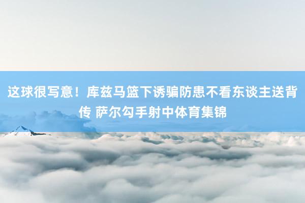这球很写意！库兹马篮下诱骗防患不看东谈主送背传 萨尔勾手射中体育集锦
