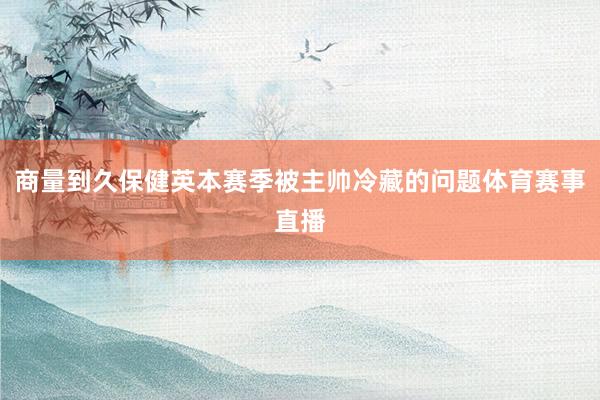 商量到久保健英本赛季被主帅冷藏的问题体育赛事直播