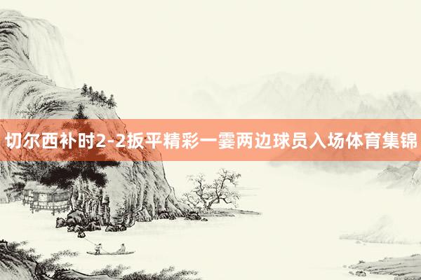 切尔西补时2-2扳平精彩一霎两边球员入场体育集锦