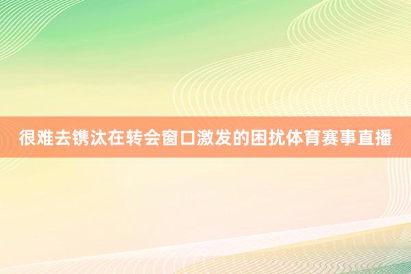 很难去镌汰在转会窗口激发的困扰体育赛事直播
