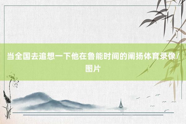 当全国去追想一下他在鲁能时间的阐扬体育录像/图片
