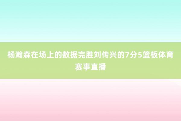 杨瀚森在场上的数据完胜刘传兴的7分5篮板体育赛事直播