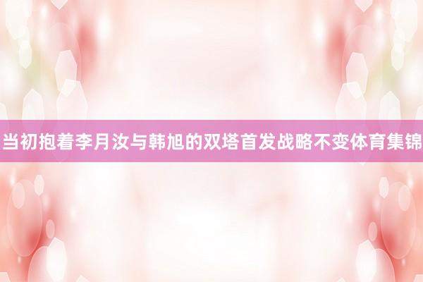 当初抱着李月汝与韩旭的双塔首发战略不变体育集锦