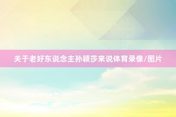 关于老好东说念主孙颖莎来说体育录像/图片