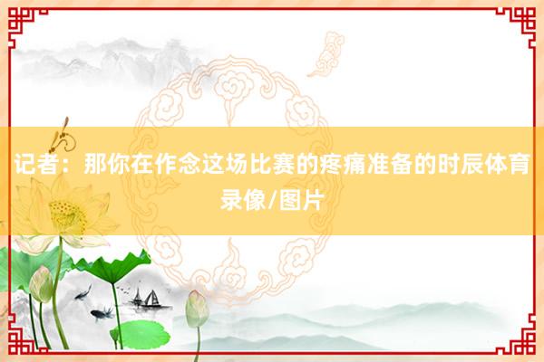 记者：那你在作念这场比赛的疼痛准备的时辰体育录像/图片