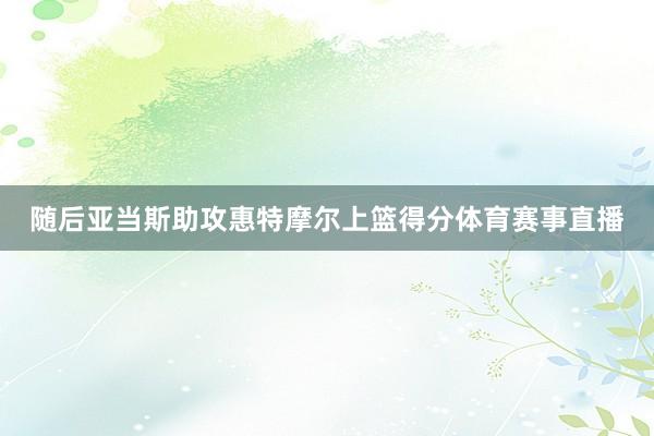 随后亚当斯助攻惠特摩尔上篮得分体育赛事直播