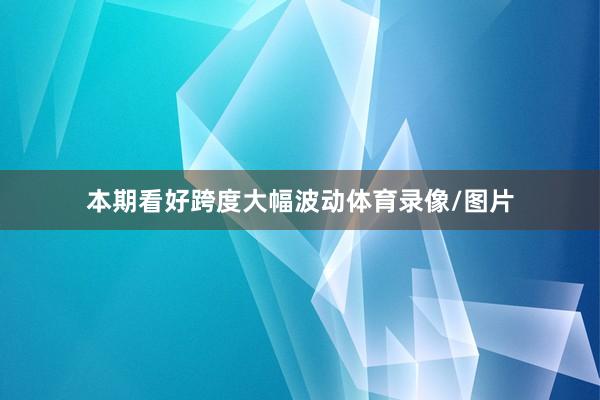 本期看好跨度大幅波动体育录像/图片