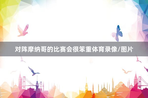 对阵摩纳哥的比赛会很笨重体育录像/图片