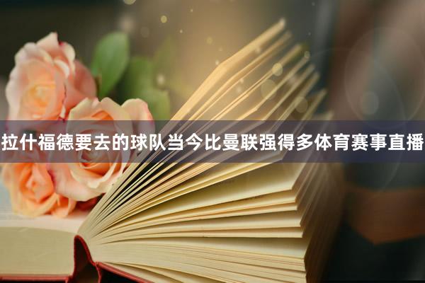 拉什福德要去的球队当今比曼联强得多体育赛事直播