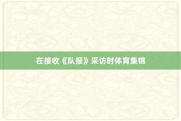 在接收《队报》采访时体育集锦