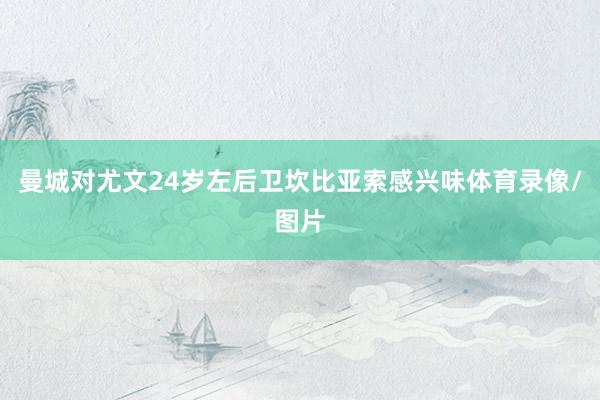曼城对尤文24岁左后卫坎比亚索感兴味体育录像/图片