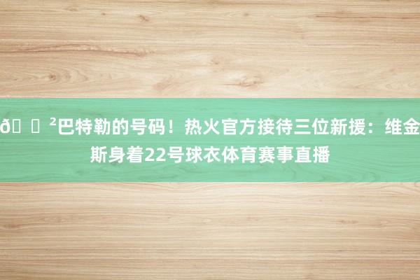 😲巴特勒的号码！热火官方接待三位新援：维金斯身着22号球衣体育赛事直播
