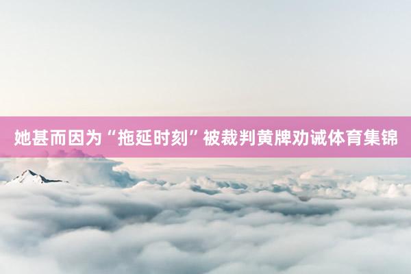她甚而因为“拖延时刻”被裁判黄牌劝诫体育集锦