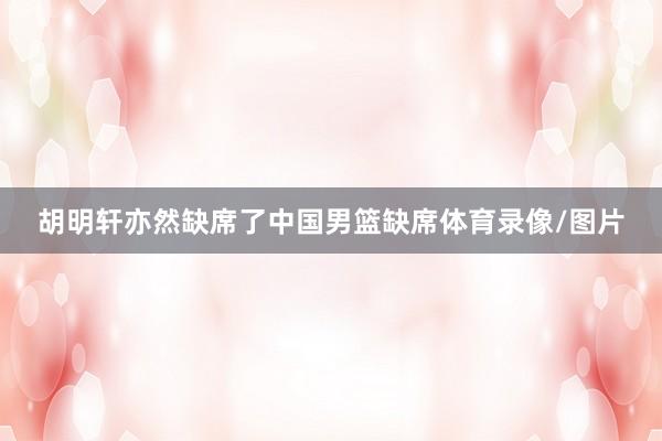 胡明轩亦然缺席了中国男篮缺席体育录像/图片