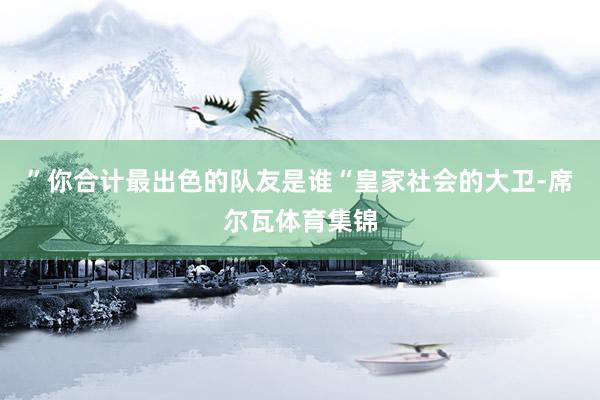 ”你合计最出色的队友是谁“皇家社会的大卫-席尔瓦体育集锦