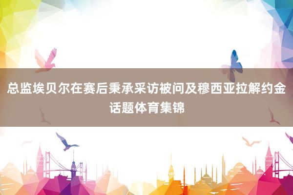 总监埃贝尔在赛后秉承采访被问及穆西亚拉解约金话题体育集锦