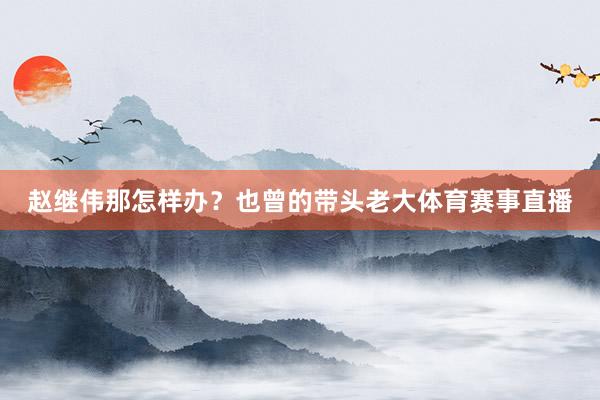 赵继伟那怎样办？也曾的带头老大体育赛事直播