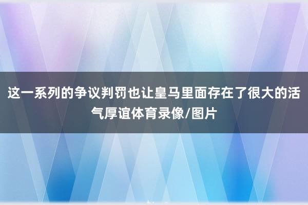 这一系列的争议判罚也让皇马里面存在了很大的活气厚谊体育录像/图片
