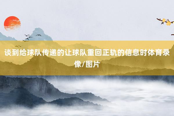 谈到给球队传递的让球队重回正轨的信息时体育录像/图片
