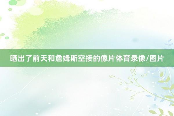 晒出了前天和詹姆斯空接的像片体育录像/图片