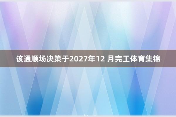 该通顺场决策于2027年12 月完工体育集锦