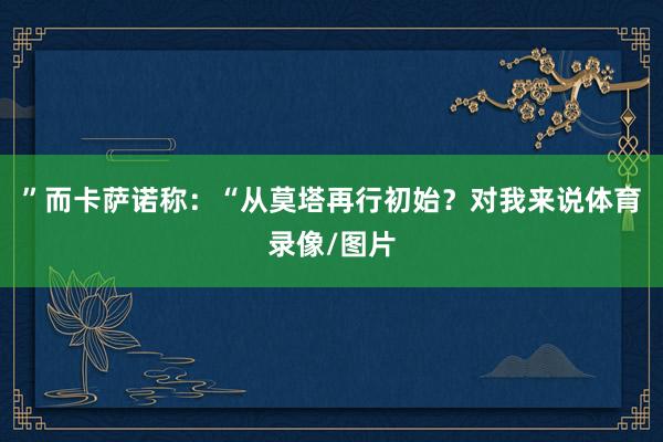 ”而卡萨诺称：“从莫塔再行初始？对我来说体育录像/图片