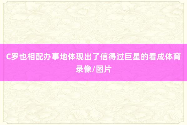 C罗也相配办事地体现出了信得过巨星的看成体育录像/图片