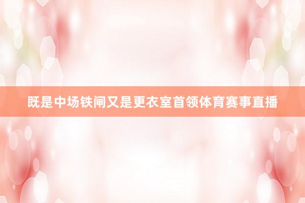 既是中场铁闸又是更衣室首领体育赛事直播