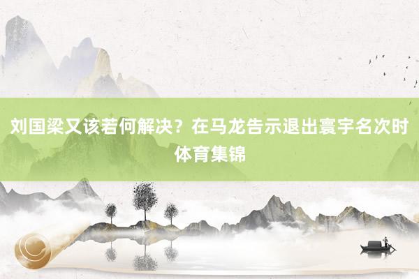 刘国梁又该若何解决？在马龙告示退出寰宇名次时体育集锦