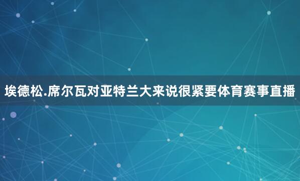 埃德松.席尔瓦对亚特兰大来说很紧要体育赛事直播